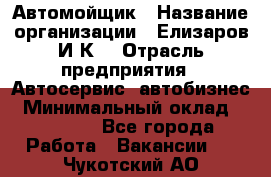 Автомойщик › Название организации ­ Елизаров И.К. › Отрасль предприятия ­ Автосервис, автобизнес › Минимальный оклад ­ 20 000 - Все города Работа » Вакансии   . Чукотский АО